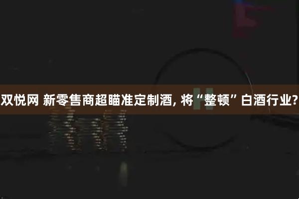 双悦网 新零售商超瞄准定制酒, 将“整顿”白酒行业?