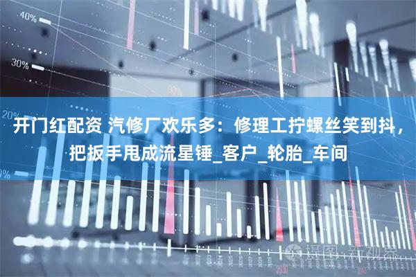 开门红配资 汽修厂欢乐多：修理工拧螺丝笑到抖，把扳手甩成流星锤_客户_轮胎_车间