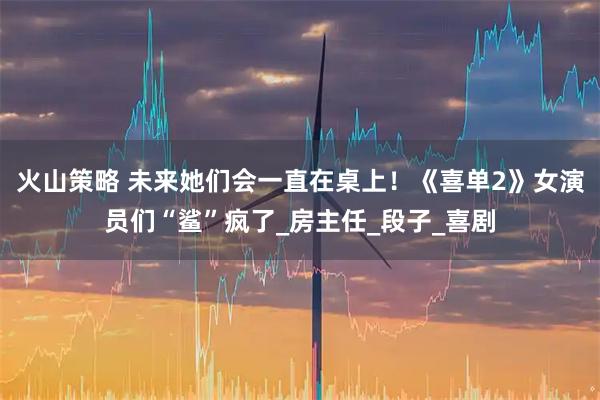 火山策略 未来她们会一直在桌上！《喜单2》女演员们“鲨”疯了_房主任_段子_喜剧