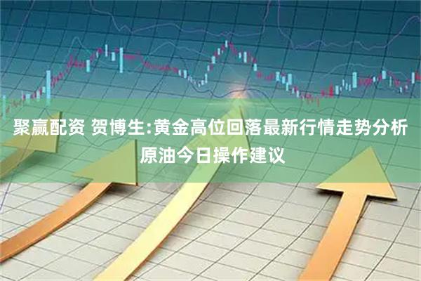 聚赢配资 贺博生:黄金高位回落最新行情走势分析 原油今日操作建议