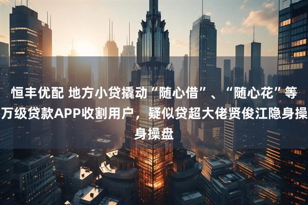 恒丰优配 地方小贷撬动“随心借”、“随心花”等百万级贷款APP收割用户，疑似贷超大佬贤俊江隐身操盘