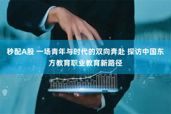 秒配A股 一场青年与时代的双向奔赴 探访中国东方教育职业教育新路径