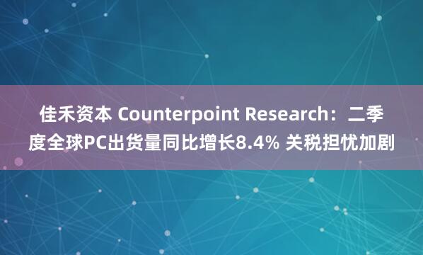 佳禾资本 Counterpoint Research：二季度全球PC出货量同比增长8.4% 关税担忧加剧