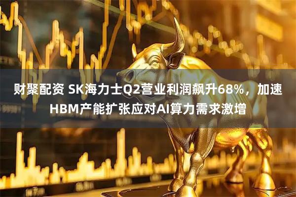 财聚配资 SK海力士Q2营业利润飙升68%，加速HBM产能扩张应对AI算力需求激增