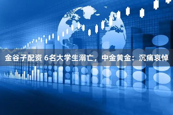 金谷子配资 6名大学生溺亡，中金黄金：沉痛哀悼