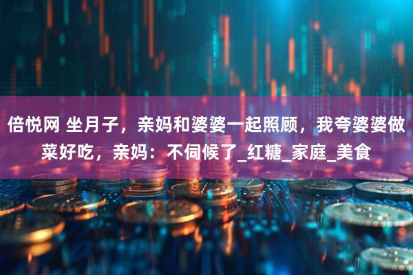 倍悦网 坐月子，亲妈和婆婆一起照顾，我夸婆婆做菜好吃，亲妈：不伺候了_红糖_家庭_美食