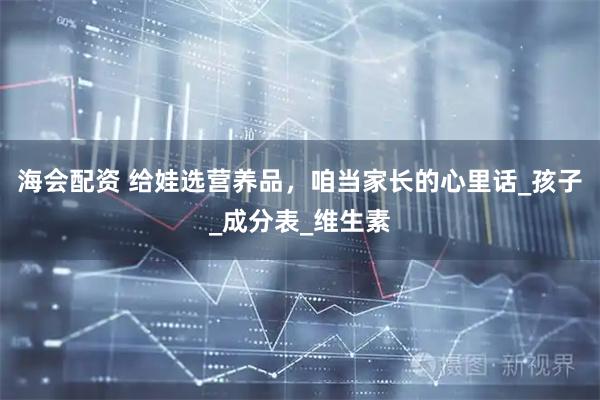 海会配资 给娃选营养品，咱当家长的心里话_孩子_成分表_维生素