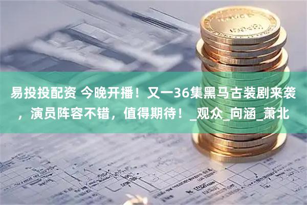 易投投配资 今晚开播！又一36集黑马古装剧来袭，演员阵容不错，值得期待！_观众_向涵_萧北