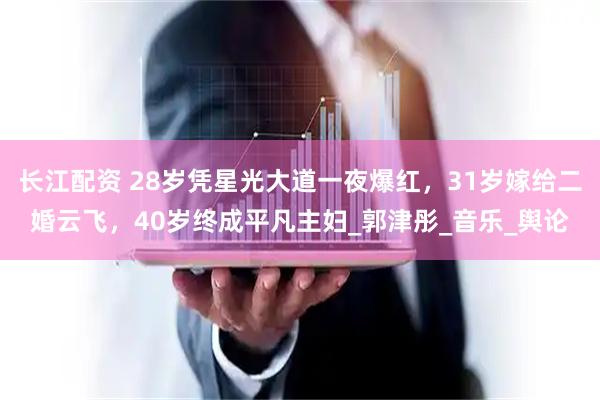 长江配资 28岁凭星光大道一夜爆红，31岁嫁给二婚云飞，40岁终成平凡主妇_郭津彤_音乐_舆论