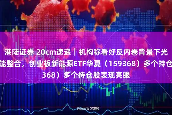 港陆证券 20cm速递｜机构称看好反内卷背景下光伏行业的产能整合，创业板新能源ETF华夏（159368）多个持仓股表现亮眼