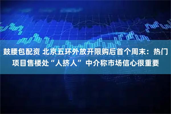 鼓腰包配资 北京五环外放开限购后首个周末：热门项目售楼处“人挤人” 中介称市场信心很重要