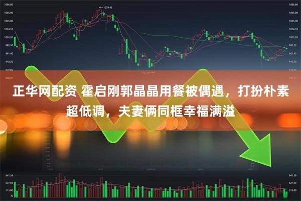 正华网配资 霍启刚郭晶晶用餐被偶遇，打扮朴素超低调，夫妻俩同框幸福满溢