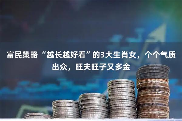 富民策略 “越长越好看”的3大生肖女，个个气质出众，旺夫旺子又多金