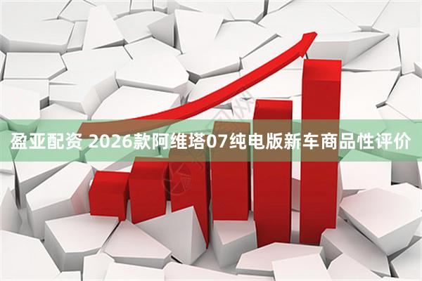 盈亚配资 2026款阿维塔07纯电版新车商品性评价