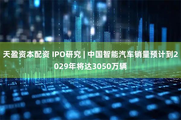 天盈资本配资 IPO研究 | 中国智能汽车销量预计到2029年将达3050万辆