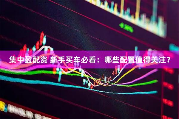 集中盈配资 新手买车必看：哪些配置值得关注？