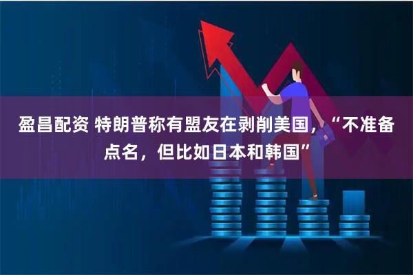 盈昌配资 特朗普称有盟友在剥削美国，“不准备点名，但比如日本和韩国”
