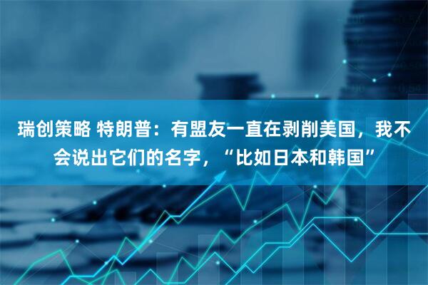 瑞创策略 特朗普：有盟友一直在剥削美国，我不会说出它们的名字，“比如日本和韩国”