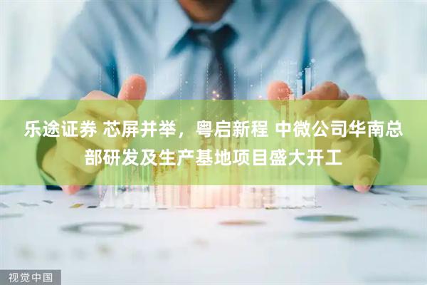 乐途证券 芯屏并举，粤启新程 中微公司华南总部研发及生产基地项目盛大开工