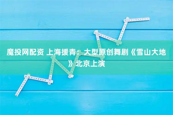魔投网配资 上海援青：大型原创舞剧《雪山大地》北京上演