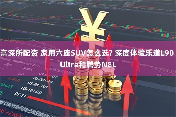 富深所配资 家用六座SUV怎么选? 深度体验乐道L90 Ultra和腾势N8L