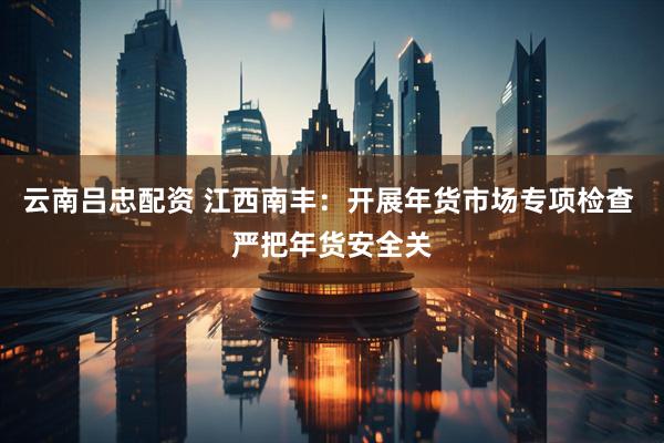 云南吕忠配资 江西南丰：开展年货市场专项检查 严把年货安全关
