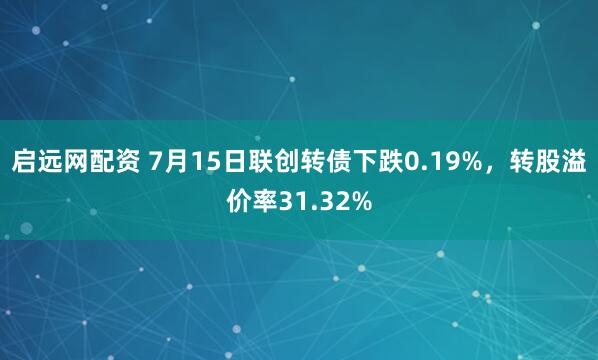 启远网配资 7月15日联创转债下跌0.19%，转股溢价率31.32%