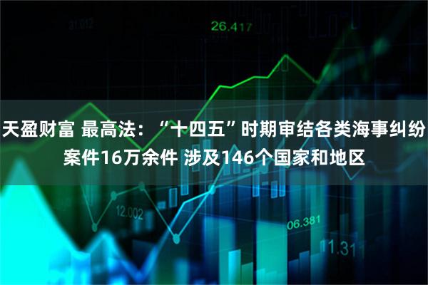 天盈财富 最高法：“十四五”时期审结各类海事纠纷案件16万余件 涉及146个国家和地区