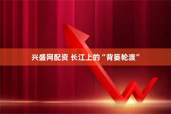 兴盛网配资 长江上的“背篓轮渡”