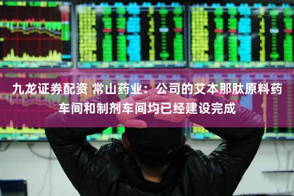九龙证券配资 常山药业：公司的艾本那肽原料药车间和制剂车间均已经建设完成