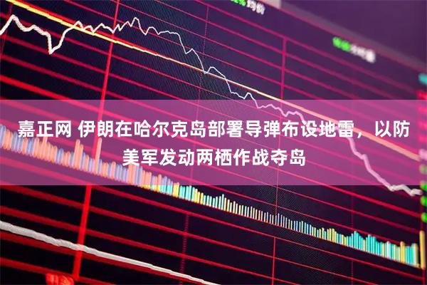 嘉正网 伊朗在哈尔克岛部署导弹布设地雷，以防美军发动两栖作战夺岛