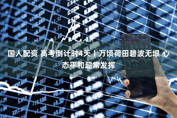 国人配资 高考倒计时4天丨万顷荷田碧波无垠 心态平和超常发挥