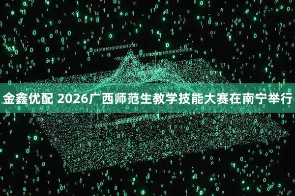 金鑫优配 2026广西师范生教学技能大赛在南宁举行